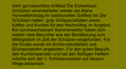 Sehr gut besuchtes Grillfest Die Eichenlaub-Schtzen veranstalteten wieder am Maria Himmelfahrtstag ihr traditionelles Grillfest bei Die Schtzen hatten  gute Grillspezialitten sowie Kaffee und Kuchen fr den Nachmittag im Angebot. Bei durchwachsenem Sommerwetter haben sich wieder viele Besucher aus der Bevlkerung zum Mittagstisch im Zelt der Schtzen eingefunden. Fr die Kinder wurde ein Armbrustschieen und Bchsenwerfen angeboten. Fr den guten Besuch, den Kuchenspenden und bei den fleiigen Helfern mchte sich der 1. Schtzenmeister auf diesem Wege bedanken.